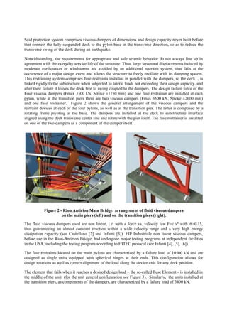 Said protection system comprises viscous dampers of dimensions and design capacity never built before
that connect the fully suspended deck to the pylon base in the transverse direction, so as to reduce the
transverse swing of the deck during an earthquake.
Notwithstanding, the requirements for appropriate and safe seismic behavior do not always line up in
agreement with the everyday service life of the structure. Thus, large structural displacements induced by
moderate earthquakes or windstorms are avoided by an additional restraint system, that fails at the
occurrence of a major design event and allows the structure to freely oscillate with its damping system.
This restraining system comprises fuse restraints installed in parallel with the dampers, so the deck, , is
linked rigidly to the substructure when subjected to lateral loads not exceeding their design capacity, and
after their failure it leaves the deck free to swing coupled to the dampers. The design failure force of the
Four viscous dampers (Fmax 3500 kN, Stroke ±1750 mm) and one fuse restrainer are installed at each
pylon, while at the transition piers there are two viscous dampers (Fmax 3500 kN, Stroke ±2600 mm)
and one fuse restrainer. Figure 2 shows the general arrangement of the viscous dampers and the
restraint devices at each of the four pylons, as well as at the transition pier. The latter is composed by a
rotating frame pivoting at the base. The dampers are installed at the deck to substructure interface
aligned along the deck transverse center line and rotate with the pier itself. The fuse restrainer is installed
on one of the two dampers as a component of the damper itself.
The fluid viscous dampers used are non linear, i.e. with a force vs. velocity law F=c vα
with α=0.15,
thus guaranteeing an almost constant reaction within a wide velocity range and a very high energy
dissipation capacity (see Castellano [2] and Infanti [3]). FIP Industriale non linear viscous dampers,
before use in the Rion-Antirion Bridge, had undergone major testing programs at independent facilities
in the USA, including the testing program according to HITEC protocol (see Infanti [4], [5], [6]).
The fuse restraints located on the main pylons are characterized by a failure load of 10500 kN and are
designed as single units equipped with spherical hinges at their ends. This configuration allows for
design rotations as well as correct alignment of the load along the device axis for any deck position.
The element that fails when it reaches a desired design load – the so-called Fuse Element - is installed in
the middle of the unit (for the unit general configuration see Figure 3). Similarly, the units installed at
the transition piers, as components of the dampers, are characterized by a failure load of 3400 kN.
Fuse Restrainer
Viscous Dampers
Figure 2 - Rion Antirion Main Bridge: arrangement of fluid viscous dampers
on the main piers (left) and on the transition piers (right).
 