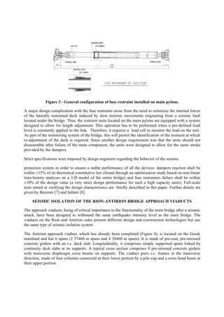 Figure 3 - General configuration of fuse restraint installed on main pylons.
A major design complication with the fuse restraints arose from the need to minimize the internal forces
of the laterally restrained deck induced by slow tectonic movements originating from a seismic fault
located under the bridge. Thus, the restraint units located on the main pylons are equipped with a system
designed to allow for length adjustment. This operation has to be performed when a pre-defined load
level is constantly applied to the link. Therefore, it requires a load cell to monitor the load on the unit.
As part of the monitoring system of the bridge, this will permit the identification of the moment at which
re-adjustment of the deck is required. Since another design requirement was that the units should not
disassemble after failure of the main component, the units were designed to allow for the same stroke
provided by the dampers.
Strict specifications were imposed by design engineers regarding the behavior of the seismic
protection system in order to ensure a stable performance of all the devices: dampers reaction shall be
within ±15% of its theoretical constitutive law (found through an optimization study based on non-linear
time-history analyses on a 3-D model of the entire bridge) and fuse restrainers failure shall be within
±10% of the design value (a very strict design performance for such a high capacity units). Full-scale
tests aimed at verifying the design characteristics are briefly described in this paper. Further details are
given by Benzoni [7] and Infanti [8].
SEISMIC ISOLATION OF THE RION-ANTIRION BRIDGE APPROACH VIADUCTS
The approach viaducts, being of critical importance to the functionality of the main bridge after a seismic
attack, have been designed to withstand the same earthquake intensity level as the main bridge. The
viaducts on the Rion and Antirion sides present different design and construction technologies but use
the same type of seismic isolation system.
The Antirion approach viaduct, which has already been completed (Figure 4), is located on the Greek
mainland and has 6 spans (2 37460 m spans and 4 38460 m spans). It is made of pre-cast, pre-stressed
concrete girders with an r.c. deck slab. Longitudinally, it comprises simply supported spans linked by
continuity deck slabs at its supports. A typical cross section comprises 8 pre-stressed concrete girders
with transverse diaphragm cross beams on supports. The viaduct piers r.c. frames in the transverse
direction, made of four columns connected at their lower portion by a pile-cap and a cross head beam at
their upper portion.
 