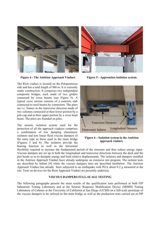 Figure 4 - The Antirion Approach Viaduct. Figure 5 - Approaches isolation system.
The Rion viaduct is located on the Peloponnesus
side and has a total length of 986 m. It is currently
under construction. It comprises two independent
composite bridges, each made of two girders
connected by cross beams (see Figure 5). A
typical cross section consists of a concrete slab
connected to steel beams by connectors. The piers
are r.c. frames in the transverse direction made of
two columns connected at their lower portion by a
pile-cap and at their upper portion by a cross head
beam. The piers are founded on piles.
The seismic isolation system used for the
protection of all the approach viaducts comprises
a combination of low damping elastomeric
isolators and non linear fluid viscous dampers of
the same type as those used in the main bridge
(Figures 5 and 6). The isolators provide the
bearing function as well as the horizontal
flexibility required to increase the fundamental period of the structure and thus reduce energy input.
Viscous dampers are set up in both the longitudinal and transverse directions between the deck and the
pier heads so as to dissipate energy and limit relative displacements. The isolators and dampers installed
in the Antirion Approach Viaduct have already undergone an extensive test program. The isolator tests
are described by Infanti [9] while the viscous dampers tests are described herebelow. The Antirion
Approach Viaduct has already been subjected to an earthquake with PGA about 0.2 g measured at the
site. Tests on devices for the Rion Approach Viaduct are presently underway.
VISCOUS DAMPERS FULL-SCALE TESTING
The following paragraphs present the main results of the qualification tests performed at both FIP
Industriale Testing Laboratory and at the Seismic Response Modification Device (SRMD) Testing
Laboratory of Caltrans at the University of California at San Diego (UCSD) on a full-scale prototype of
the viscous dampers to be utilized on the main bridge as well as the production tests carried out at FIP
Figure 6 – Isolation system in the Antirion
approach viaduct.
Transverse Dampers
Longitudinal DampersElastomeric Isolator
 