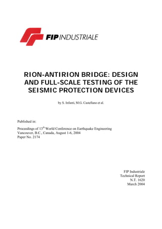 RION-ANTIRION BRIDGE: DESIGN
AND FULL-SCALE TESTING OF THE
SEISMIC PROTECTION DEVICES
by S. Infanti, M.G. Castellano et al.
Published in:
Proceedings of 13th
World Conference on Earthquake Engineering
Vancouver, B.C., Canada, August 1-6, 2004
Paper No. 2174
FIP Industriale
Technical Report
N.T. 1620
March 2004
 