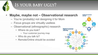 • Maybe, maybe not – Observational research
– You’re (probably) not designing it for Mom
– Focus groups are virtually useless
– Observational (ethnographic) research
• Where do you look?
– Your customer journey map
• Who do you talk to?
• Remote/Online should be avoided
 