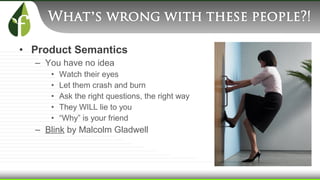 • Product Semantics
– You have no idea
• Watch their eyes
• Let them crash and burn
• Ask the right questions, the right way
• They WILL lie to you
• “Why” is your friend
– Blink by Malcolm Gladwell
 