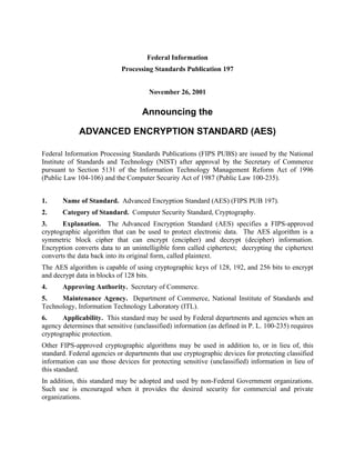 Federal Information
Processing Standards Publication 197
November 26, 2001
Announcing the
ADVANCED ENCRYPTION STANDARD (AES)
Federal Information Processing Standards Publications (FIPS PUBS) are issued by the National
Institute of Standards and Technology (NIST) after approval by the Secretary of Commerce
pursuant to Section 5131 of the Information Technology Management Reform Act of 1996
(Public Law 104-106) and the Computer Security Act of 1987 (Public Law 100-235).
1. Name of Standard. Advanced Encryption Standard (AES) (FIPS PUB 197).
2. Category of Standard. Computer Security Standard, Cryptography.
3. Explanation. The Advanced Encryption Standard (AES) specifies a FIPS-approved
cryptographic algorithm that can be used to protect electronic data. The AES algorithm is a
symmetric block cipher that can encrypt (encipher) and decrypt (decipher) information.
Encryption converts data to an unintelligible form called ciphertext; decrypting the ciphertext
converts the data back into its original form, called plaintext.
The AES algorithm is capable of using cryptographic keys of 128, 192, and 256 bits to encrypt
and decrypt data in blocks of 128 bits.
4. Approving Authority. Secretary of Commerce.
5. Maintenance Agency. Department of Commerce, National Institute of Standards and
Technology, Information Technology Laboratory (ITL).
6. Applicability. This standard may be used by Federal departments and agencies when an
agency determines that sensitive (unclassified) information (as defined in P. L. 100-235) requires
cryptographic protection.
Other FIPS-approved cryptographic algorithms may be used in addition to, or in lieu of, this
standard. Federal agencies or departments that use cryptographic devices for protecting classified
information can use those devices for protecting sensitive (unclassified) information in lieu of
this standard.
In addition, this standard may be adopted and used by non-Federal Government organizations.
Such use is encouraged when it provides the desired security for commercial and private
organizations.
 