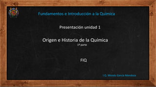 Presentación unidad 1
Origen e Historia de la Química
1ª parte
FIQ
I.Q. Moisés García Mendoza
Fundamentos e Introducción a la Química
 