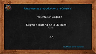 Presentación unidad 2
Origen e Historia de la Química
2ª parte
FIQ
I.Q. Moisés García Mendoza
Fundamentos e Introducción a la Química
 