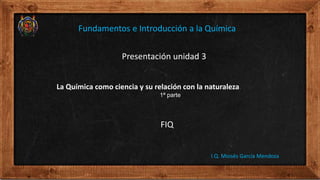 Presentación unidad 3
FIQ
I.Q. Moisés García Mendoza
Fundamentos e Introducción a la Química
La Química como ciencia y su relación con la naturaleza.
1ª parte
 