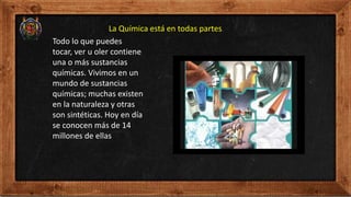 La Química está en todas partes.
Todo lo que puedes
tocar, ver u oler contiene
una o más sustancias
químicas. Vivimos en un
mundo de sustancias
químicas; muchas existen
en la naturaleza y otras
son sintéticas. Hoy en día
se conocen más de 14
millones de ellas
 