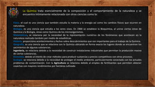 Física, el cual es una ciencia que también estudia la materia y la energía así como los cambios físicos que ocurren en
naturaleza.
Biología, es una ciencia que estudia a los seres vivos. En 1900 se establece la Bioquímica, al unirse ciertas áreas de
Química y la Biología, áreas como Química de los microorganismos.
Matemáticas, se relaciona por la necesidad de la representación numérica de los fenómenos que acontecen en la
naturaleza realizado también por medio de estadísticas.
Historia, proporciona acontecimientos y fechas sobre descubrimientos que son importantes para el trabajo de la Química.
Geografía, es una ciencia que se relaciona con la Química ubicando en forma exacta los lugares donde se encuentran los
yacimientos de algunas substancias.
Ingeniería, se relaciona debido a la necesidad de construir instalaciones industriales que permitan la producción masiva
de ciertas substancias.
Economía, debido al interés de crear métodos para producir sustancias a precios competitivos con otros procesos.
Ecología, se relaciona debido a la necesidad de proteger el medio ambiente, particularmente conectado con los actuales
problemas de contaminación. Con la Agricultura se relaciona debido al empleo de fertilizantes que permiten obtener
cosechas con mayores rendimientos por hectárea cultivada
La Química trata esencialmente de la composición y el comportamiento de la naturaleza y se
encuentra íntimamente relacionada con otras ciencias como la:
 