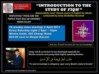 “ INTRODUCTION TO THE STUDY OF  FIQH  ” Intermediate Level  Islamic course in English for Adults conducted by Ustaz Zhulkeflee Hj Ismail 16 weekly class starting: 2 April 2011  Every Saturday night @ 8pm – 10pm Wisma Indah, 450 Changi Road,  #02-00 next to Masjid Kassim IN THE NAME OF ALLAH, MOST COMPASSIONATE, MOST MERCIFUL. All Rights Reserved © Zhulkeflee Hj Ismail (2011 ) And say: O Lord! Increase for me my knowledge TENTATIVELY THESE ARE THE TOPICS THAT WILL BE COVERED INSHA-ALLAH Using  text & curriculum he has developed especially for  Muslim converts and young Adult English-speaking Muslims.  “ To seek knowledge is obligatory upon every Muslim (male & female)” 