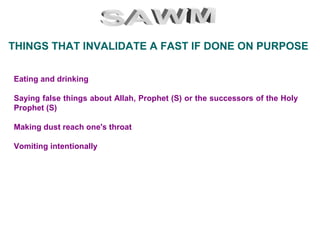 Eating and drinking
Saying false things about Allah, Prophet (S) or the successors of the Holy
Prophet (S)
Making dust reach one's throat
Vomiting intentionally
THINGS THAT INVALIDATE A FAST IF DONE ON PURPOSE
 