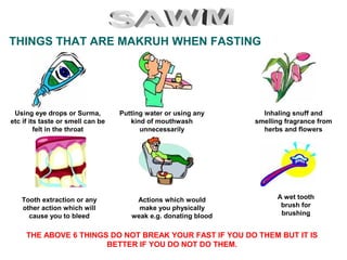 THINGS THAT ARE MAKRUH WHEN FASTING
Putting water or using any
kind of mouthwash
unnecessarily
Using eye drops or Surma,
etc if its taste or smell can be
felt in the throat
Actions which would
make you physically
weak e.g. donating blood
Inhaling snuff and
smelling fragrance from
herbs and flowers
Tooth extraction or any
other action which will
cause you to bleed
A wet tooth
brush for
brushing
THE ABOVE 6 THINGS DO NOT BREAK YOUR FAST IF YOU DO THEM BUT IT IS
BETTER IF YOU DO NOT DO THEM.
 