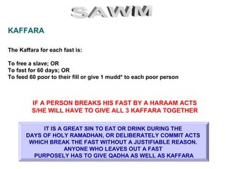 KAFFARA
The Kaffara for each fast is:
To free a slave; OR
To fast for 60 days; OR
To feed 60 poor to their fill or give 1 mudd* to each poor person
IT IS A GREAT SIN TO EAT OR DRINK DURING THE
DAYS OF HOLY RAMADHAN, OR DELIBERATELY COMMIT ACTS
WHICH BREAK THE FAST WITHOUT A JUSTIFIABLE REASON.
ANYONE WHO LEAVES OUT A FAST
PURPOSELY HAS TO GIVE QADHA AS WELL AS KAFFARA
IF A PERSON BREAKS HIS FAST BY A HARAAM ACTS
S/HE WILL HAVE TO GIVE ALL 3 KAFFARA TOGETHER
 