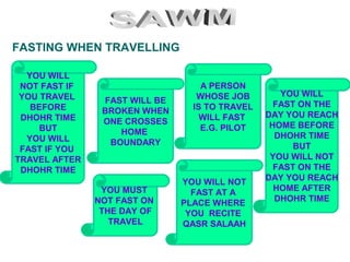 FASTING WHEN TRAVELLING
FAST WILL BE
BROKEN WHEN
ONE CROSSES
HOME
BOUNDARY
YOU WILL NOT
FAST AT A
PLACE WHERE
YOU RECITE
QASR SALAAH
A PERSON
WHOSE JOB
IS TO TRAVEL
WILL FAST
E.G. PILOT
YOU WILL
FAST ON THE
DAY YOU REACH
HOME BEFORE
DHOHR TIME
BUT
YOU WILL NOT
FAST ON THE
DAY YOU REACH
HOME AFTER
DHOHR TIME
YOU WILL
NOT FAST IF
YOU TRAVEL
BEFORE
DHOHR TIME
BUT
YOU WILL
FAST IF YOU
TRAVEL AFTER
DHOHR TIME
YOU MUST
NOT FAST ON
THE DAY OF
TRAVEL
 
