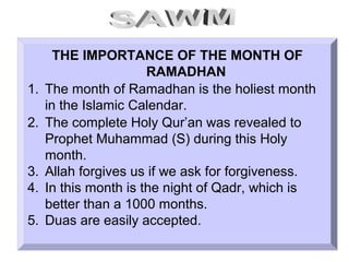 THE IMPORTANCE OF THE MONTH OF
RAMADHAN
1. The month of Ramadhan is the holiest month
in the Islamic Calendar.
2. The complete Holy Qur’an was revealed to
Prophet Muhammad (S) during this Holy
month.
3. Allah forgives us if we ask for forgiveness.
4. In this month is the night of Qadr, which is
better than a 1000 months.
5. Duas are easily accepted.
 