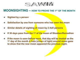 MOONSIGHTING – HOW TO PROVE THE 1ST
OF THE MONTH
Sighted by a person
Satisfaction by one from someone who has seen the moon
Similar details of sighting of moon by 2 Adil persons
If 30 days pass from the 1st
of the moon of Shaaban/Ramadhan
If the moon is seen before noon, that day will be treated as the
1st
day of the month A halo (crown of light) around moon goes
to show that the new moon appeared the previous night.
 