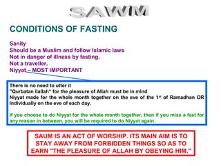 Sanity
Should be a Muslim and follow Islamic laws
Not in danger of illness by fasting.
Not a traveller.
Niyyat – MOST IMPORTANT
CONDITIONS OF FASTING
There is no need to utter it
"Qurbatan ilallah“ for the pleasure of Allah must be in mind
Niyyat made for the whole month together on the eve of the 1st
of Ramadhan OR
Individually on the eve of each day.
If you choose to do Niyyat for the whole month together, then if you miss a fast for
any reason in between, you will be required to do Niyyat again.
SAUM IS AN ACT OF WORSHIP. ITS MAIN AIM IS TO
STAY AWAY FROM FORBIDDEN THINGS SO AS TO
EARN "THE PLEASURE OF ALLAH BY OBEYING HIM."
 