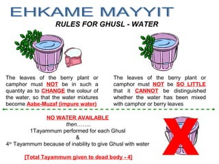 NO WATER AVAILABLE
then……..
1Tayammum performed for each Ghusl
&
4th
Tayammum because of inability to give Ghusl with water
[Total Tayammum given to dead body - 4]
RULES FOR GHUSL - WATER
The leaves of the berry plant or
camphor must NOT be in such a
quantity as to CHANGE the colour of
the water, so that the water mixtures
become Aabe-Muzaf (impure water)
The leaves of the berry plant or
camphor must NOT be SO LITTLE
that it CANNOT be distinguished
whether the water has been mixed
with camphor or berry leaves
 