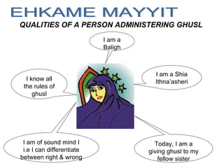 QUALITIES OF A PERSON ADMINISTERING GHUSL
I am a Shia
Ithna’asheri
I am a
Baligh
I am of sound mind I
i.e I can differentiate
between right & wrong
I know all
the rules of
ghusl
Today, I am a
giving ghusl to my
fellow sister
 