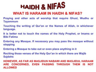 Praying and other acts of worship that require Ghusl, Wudhu or
Tayammum
Touching the writing of Qur'an or the Names of Allah, in whichever
language.
It is better not to touch the names of the Holy Prophet, or Imams or
Bibi Fatima
Entering any Mosque. If necessary you may pass the mosque without
stopping
Entering a Mosque to take out or even place anything in it
Reciting those verses of the Holy Qur’an in which there are Wajib
Sajdahs
HOWEVER, AS FAR AS MASJIDUN NABAWI AND MASJIDUL HARAAM
ARE CONCERNED, EVEN PASSING THROUGH THEM IS NOT
ALLOWED
WHAT IS HARAAM IN HAIDH & NIFAS?
 