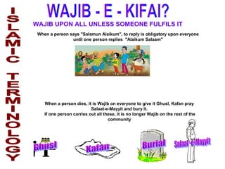 WAJIB UPON ALL UNLESS SOMEONE FULFILS IT
When a person says "Salamun Alaikum", to reply is obligatory upon everyone
until one person replies "Alaikum Salaam"
When a person dies, it is Wajib on everyone to give it Ghusl, Kafan pray
Salaat-e-Mayyit and bury it.
If one person carries out all these, it is no longer Wajib on the rest of the
community
 