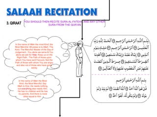 In the name of Allah the most Kind, the
Most Merciful; All praise is to Allah; The
Kind, The Merciful; Master of the Day of
Judgement ; You alone we serve & You
alone we ask for Help; Keep us on the
Right Path ; The Path of those upon
whom You have sent Favours; Not the
Path of those with whom You are angry
and also not of those who have gone
astray
In the name of Allah the Most
Kind, the Most Merciful; Say
Allah is One; He needs nothing,
but everything else needs Him;
He has no children and He has
no parents; And there is none
other equal to Him
YOU SHOULD THEN RECITE SURA AL-FATEHA AND ANY OTHER
SURA FROM THE QUR’AN
 