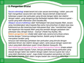 2. Pengertian Shalat
Secara etimologi shalat berarti do’a dan secara terminology / istilah, para ahli
fiqih mengartikan secara lahir dan hakiki. Secara lahiriah shalat berarti
beberapa ucapan dan perbuatan yang dimulai dengan takbir dan diakhiri
dengan salam, yang dengannya kita beribadah kepada Allah menurut syarat –
syarat yang telah ditentukan (Sidi Gazalba,88).
Adapun secara hakikinya ialah “berhadapan hati (jiwa) kepada Allah, secara
yang mendatangkan takut kepada-Nya serta menumbuhkan di dalam jiwa rasa
kebesarannya dan kesempurnaan kekuasaan-Nya” atau “mendahirkan hajat
dan keperluan kita kepada Allah yang kita sembah dengan perkataan dan
pekerjaan atau dengan kedua – duanya” (Hasbi Asy-Syidiqi, 59).
Dalam pengertian lain shalat ialah salah satu sarana komunikasi antara
hamba dengan Tuhannya sebagai bentuk, ibadah yang di dalamnya
merupakan amalan yang
tersusun dari beberapa perkataan dan perbuatan yang dimulai dengan
takbiratul ikhram dan diakhiri dengan salam, serta sesuai dengan syarat dan
rukun yang telah ditentukan syara’ (Imam Bashari Assayuthi, 30).
Dari beberapa pengertian di atas dapat disimpulkan bahwa shalat adalah
merupakan ibadah kepada Tuhan, berupa perkataan denga perbuatan yang
diawali dengan takbir dan diakhiri dengan salam menurut syarat dan rukun
yang telah ditentukan syara”. Juga shalat merupakan penyerahan diri (lahir
dan bathin) kepada Allah dalam rangka ibadah dan memohon ridho-Nya.
 