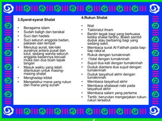 3.Syarat-syarat Shalat
• Beragama islam
• Sudah baligh dan berakal
• Suci dari hadats
• Suci seluruh anggota badan,
pakaian dan tempat
• Menutup aurat, laki-laki
auratnya antara pusat dan
lutut, sedang wanita seluruh
anggota badannya kecuali
muka dan dua buah tapak
tangan
• Masuk waktu yang telah
ditentukan untuk masing-
masing shalat
• Menghadap kiblat
• Mengetahui mana yang rukun
dan mana yang sunah
4.Rukun Shalat
• Niat
• Takbiratul ihram
• Berdiri tegak bagi yang berkuasa
ketika shalat fardhu. Boleh sambil
duduk atau berbaring bagi yang
sedang sakit.
• Membaca surat Al Fatihah pada tiap-
tiap raka’at
• Rukuk dengan tumakninah
• I’tidal dengan tumakninah
• Sujud dua kali dengan tumakninah
• Duduk diantara dua sujud dengan
tumakninah
• Duduk tasyahud akhir dengan
tumakninah
• Membaca tasyahud akhir
• Membaca shalawat nabi pada
tasyahud akhir
• Membaca salam yang pertama
• Tertib: berurutan mengerjakan rukun-
rukun tersebut
 