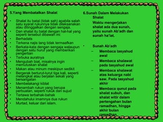5.Yang Membatalkan Shalat
• Shalat itu batal (tidak sah) apabila salah
satu syarat rukunnya tidak dilaksanakan
atau ditinggalkan dengan sengaja.
• Dan shalat itu batal dengan hal-hal yang
seperti tersebut dibawah ini:
• Berhadats
• Terkena najis tang tidak termaafkan
• Berkata-kata dengan sengaja walaupun
dengan satu huruf yang memberikan
pengertian
• Terbuka auratnya
• Mengubah biat, misalnya ingin
memutuskan shalat
• Makan atau minum meskipun sedikit
• Bergerak berturut-turut tiga kali, seperti
melangkat atau berjalan sekali yang
bersangatan
• Membelakangi kiblat
• Menambah rukun yang berupa
perbuatan, seperti rukuk dan sujud
• Tertawa terbahak-bahak
• Mendahului imamnya dua rukun
• Murtad, keluar dari islam.
6.Sunah Dalam Melakukan
Shalat
Waktu mengerjakan
shalat ada dua sunah,
yaitu sunah Ab’adh dan
sunah ha’iat.
• Sunah Ab’adh
– Membaca tasyahud
awal
– Membaca shalawat
pada tasyahud awal
– Membaca shalawat
atas keluarga nabi
saw. Pada tasyahud
akhir
– Membaca qunut pada
shalat subuh, dan
shalat witir dalam
pertengahan bulan
ramadhan, hingga
akhir bulan
ramadhan.
 