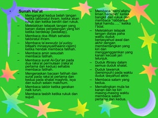 • Sunah Hai’at
– Mengangkat kedua belah tangan
ketika takbiratul ihram, ketika akan
rukuk dan ketika berdiri dari rukuk.
– Meletakkan telapak tangan yang
kanan diatas pergelangan yang kiri
ketika berdekap (sedakep).
– Membaca doa iftitah sehabis
takbiratul ihram.
– Membaca ta’awwudz (a’uudzu
billaahi minasysyaithaanir-rajiim)
ketika hendak membaca fatihah.
– Membaca amin sesudah
membaca fatihah.
– Membaca surat Al-Qur’an pada
dua raka’at permulaan (raka’at
pertama dan kedua) sehabis
membaca fatihah.
– Mengeraskan bacaan fatihah dan
surat pada raka’at pertama dan
kedua pada shalat maghrib, isya
dan subuh selain makmum.
– Membaca takbir ketika gerakan
naik turun.
– Membaca tasbih ketika rukuk dan
sujud.
– Membaca “sami’allahu
liman hamidah” ketika
bangkit dari rukuk dan
membaca “rabbanaa
lakal hamdu…..” ketika
I’tidal.
– Meletakkan telapak
tangan diatas paha
waktu duduk
bertasyahud awal dan
akhir dengan
membentangkan yang
kiri dan
menggenggamkan yang
kanan kecuali jari
telunjuk.
– Duduk iftirasy dalam
semua duduk shalat.
– Duduk tawarruk
(bersimpuh) pada waktu
duduk tasyahud akhir.
– Membaca salam yang
kedua.
– Memalingkan mula ke
kanan dan ke kiri
masing-masing waktu
membaca salam
pertama dan kedua.
 