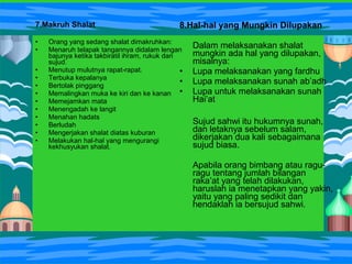 7.Makruh Shalat
• Orang yang sedang shalat dimakruhkan:
• Menaruh telapak tangannya didalam lengan
bajunya ketika takbiratil ihram, rukuk dan
sujud.
• Menutup mulutnya rapat-rapat.
• Terbuka kepalanya
• Bertolak pinggang
• Memalingkan muka ke kiri dan ke kanan
• Memejamkan mata
• Menengadah ke langit
• Menahan hadats
• Berludah
• Mengerjakan shalat diatas kuburan
• Melakukan hal-hal yang mengurangi
kekhusyukan shalat.
8.Hal-hal yang Mungkin Dilupakan
Dalam melaksanakan shalat
mungkin ada hal yang dilupakan,
misalnya:
• Lupa melaksanakan yang fardhu
• Lupa melaksanakan sunah ab’adh
• Lupa untuk melaksanakan sunah
Hai’at
Sujud sahwi itu hukumnya sunah,
dan letaknya sebelum salam,
dikerjakan dua kali sebagaimana
sujud biasa.
Apabila orang bimbang atau ragu-
ragu tentang jumlah bilangan
raka’at yang telah dilakukan,
haruslah ia menetapkan yang yakin,
yaitu yang paling sedikit dan
hendaklah ia bersujud sahwi.
 