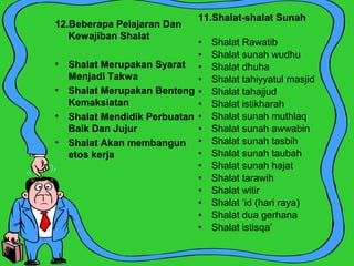 11.Shalat-shalat Sunah
• Shalat Rawatib
• Shalat sunah wudhu
• Shalat dhuha
• Shalat tahiyyatul masjid
• Shalat tahajjud
• Shalat istikharah
• Shalat sunah muthlaq
• Shalat sunah awwabin
• Shalat sunah tasbih
• Shalat sunah taubah
• Shalat sunah hajat
• Shalat tarawih
• Shalat witir
• Shalat ‘id (hari raya)
• Shalat dua gerhana
• Shalat istisqa’
12.Beberapa Pelajaran Dan
Kewajiban Shalat
• Shalat Merupakan Syarat
Menjadi Takwa
• Shalat Merupakan Benteng
Kemaksiatan
• Shalat Mendidik Perbuatan
Baik Dan Jujur
• Shalat Akan membangun
etos kerja
 