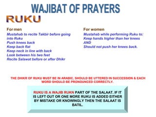 RUKU IS A WAJIB RUKN PART OF THE SALAAT. IF IT
IS LEFT OUT OR ONE MORE RUKU IS ADDED EITHER
BY MISTAKE OR KNOWINGLY THEN THE SALAAT IS
BATIL.
Mustahab to recite Takbir before going
into Ruku
Push knees back
Keep back flat
Keep neck in line with back
Look between his two feet
Recite Salawat before or after Dhikr
For men
Mustahab while performing Ruku to:
Keep hands higher than her knees
AND
Should not push her knees back.
For women
THE DHIKR OF RUKU MUST BE IN ARABIC, SHOULD BE UTTERED IN SUCCESSION & EACH
WORD SHOULD BE PRONOUNCED CORRECTLY.
 