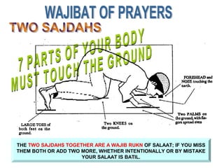 THE TWO SAJDAHS TOGETHER ARE A WAJIB RUKN OF SALAAT; IF YOU MISS
THEM BOTH OR ADD TWO MORE, WHETHER INTENTIONALLY OR BY MISTAKE
YOUR SALAAT IS BATIL.
 