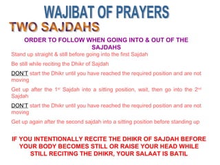 ORDER TO FOLLOW WHEN GOING INTO & OUT OF THE
SAJDAHS
Stand up straight & still before going into the first Sajdah
Be still while reciting the Dhikr of Sajdah
DON’T start the Dhikr until you have reached the required position and are not
moving
Get up after the 1st
Sajdah into a sitting position, wait, then go into the 2nd
Sajdah
DON’T start the Dhikr until you have reached the required position and are not
moving
Get up again after the second sajdah into a sitting position before standing up
IF YOU INTENTIONALLY RECITE THE DHIKR OF SAJDAH BEFORE
YOUR BODY BECOMES STILL OR RAISE YOUR HEAD WHILE
STILL RECITING THE DHIKR, YOUR SALAAT IS BATIL
 