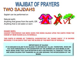 Sajdah can be performed on
Natural earth;
Anything that grows from the earth; OR
Anything that is not eaten or worn
IMPORTANCE OF SAJDAH
IT IS HARAAM IN ISLAM TO DO SAJDAH TO ANYONE BUT ALLAH. THEREFORE, WHEN WE
PUT OUR FOREHEADS AT THE DOORSTEPS OF THE SHRINES OF OUR IMAMS (A) WE
MUST MAKE SURE THAT OUR INTENTION IS NOT FOR PRAYING TO THEM BUT THAT WE
ARE DOING SAJDAH FOR THANKING ALLAH AND SEEKING THE INTERCESSION OF THE
IMAMS.
KHAKE SHIFA
HIGHEST PREFERENCE HAS BEEN GIVEN FOR DOING SAJDAH UPON THE EARTH FROM THE
HARAM OF IMAM HUSAIN (A.S.) IN KERBALA.
THIS EARTH IS KNOWN AS "TURBATUL HUSAYNIYYAH" OR "KHAKE SHIFA". IT IS SACRED
BECAUSE IT IS AN EARTH THAT HAS THE BLOOD OF THE MARTYRS OF KERBALA.
 