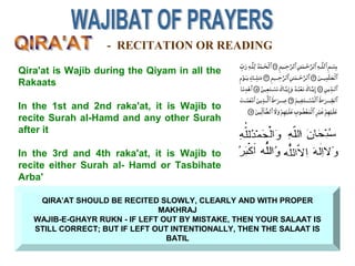 QIRA’AT SHOULD BE RECITED SLOWLY, CLEARLY AND WITH PROPER
MAKHRAJ
WAJIB-E-GHAYR RUKN - IF LEFT OUT BY MISTAKE, THEN YOUR SALAAT IS
STILL CORRECT; BUT IF LEFT OUT INTENTIONALLY, THEN THE SALAAT IS
BATIL
- RECITATION OR READING
Qira'at is Wajib during the Qiyam in all the
Rakaats
In the 1st and 2nd raka'at, it is Wajib to
recite Surah al-Hamd and any other Surah
after it
In the 3rd and 4th raka'at, it is Wajib to
recite either Surah al- Hamd or Tasbihate
Arba'
 