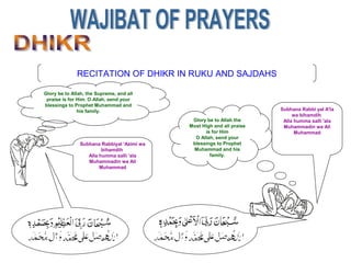 RECITATION OF DHIKR IN RUKU AND SAJDAHS
Subhana Rabbi yal A'la
wa bihamdih
Alla humma salli 'ala
Muhammadin wa Ali
Muhammad
Glory be to Allah the
Most High and all praise
is for Him
O Allah, send your
blessings to Prophet
Muhammad and his
family.
Glory be to Allah, the Supreme, and all
praise is for Him. O Allah, send your
blessings to Prophet Muhammad and
his family.
Subhana Rabbiyal 'Azimi wa
bihamdih
Alla humma salli 'ala
Muhammadin wa Ali
Muhammad
 