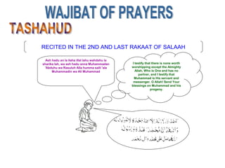 RECITED IN THE 2ND AND LAST RAKAAT OF SALAAH
Ash hadu an la ilaha illal lahu wahdahu la
sharika lah, wa ash hadu anna Muhammadan
'Abduhu wa Rasuluh Alla humma salli 'ala
Muhammadin wa Ali Muhammad
I testify that there is none worth
worshipping except the Almighty
Allah, Who is One and has no
partner, and I testify that
Muhammad is His servant and
messenger. O Allah! Send Your
blessings on Muhammad and his
progeny.
 