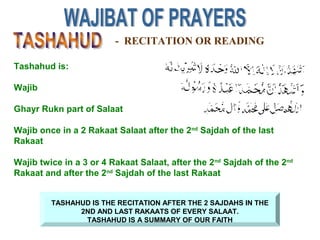 - RECITATION OR READING
TASHAHUD IS THE RECITATION AFTER THE 2 SAJDAHS IN THE
2ND AND LAST RAKAATS OF EVERY SALAAT.
TASHAHUD IS A SUMMARY OF OUR FAITH
Tashahud is:
Wajib
Ghayr Rukn part of Salaat
Wajib once in a 2 Rakaat Salaat after the 2nd
Sajdah of the last
Rakaat
Wajib twice in a 3 or 4 Rakaat Salaat, after the 2nd
Sajdah of the 2nd
Rakaat and after the 2nd
Sajdah of the last Rakaat
 