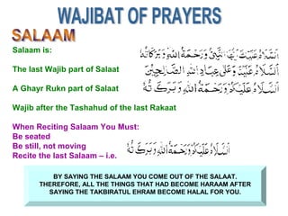 BY SAYING THE SALAAM YOU COME OUT OF THE SALAAT.
THEREFORE, ALL THE THINGS THAT HAD BECOME HARAAM AFTER
SAYING THE TAKBIRATUL EHRAM BECOME HALAL FOR YOU.
Salaam is:
The last Wajib part of Salaat
A Ghayr Rukn part of Salaat
Wajib after the Tashahud of the last Rakaat
When Reciting Salaam You Must:
Be seated
Be still, not moving
Recite the last Salaam – i.e.
 