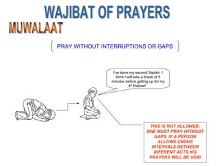PRAY WITHOUT INTERRUPTIONS OR GAPS
I’ve done my second Sajdah. I
think I will take a break of 5
minutes before getting up for my
4th
Rakaat!
THIS IS NOT ALLOWED.
ONE MUST PRAY WITHOUT
GAPS. IF A PERSON
ALLOWS UNDUE
INTERVALS BETWEEN
DIFERENT ACTS HIS
PRAYERS WILL BE VOID
 