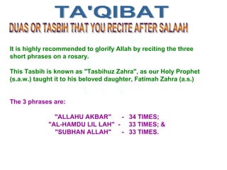It is highly recommended to glorify Allah by reciting the three
short phrases on a rosary.
This Tasbih is known as "Tasbihuz Zahra", as our Holy Prophet
(s.a.w.) taught it to his beloved daughter, Fatimah Zahra (a.s.)
The 3 phrases are:
"ALLAHU AKBAR" - 34 TIMES;
"AL-HAMDU LIL LAH" - 33 TIMES; &
"SUBHAN ALLAH" - 33 TIMES.
 