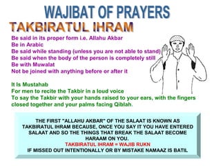THE FIRST "ALLAHU AKBAR" OF THE SALAAT IS KNOWN AS
TAKBIRATUL IHRAM BECAUSE, ONCE YOU SAY IT YOU HAVE ENTERED
SALAAT AND SO THE THINGS THAT BREAK THE SALAAT BECOME
HARAAM ON YOU.
TAKBIRATUL IHRAM = WAJIB RUKN
IF MISSED OUT INTENTIONALLY OR BY MISTAKE NAMAAZ IS BATIL
Be said in its proper form i.e. Allahu Akbar
Be in Arabic
Be said while standing (unless you are not able to stand)
Be said when the body of the person is completely still
Be with Muwalat
Not be joined with anything before or after it
It Is Mustahab
For men to recite the Takbir in a loud voice
To say the Takbir with your hands raised to your ears, with the fingers
closed together and your palms facing Qiblah.
 