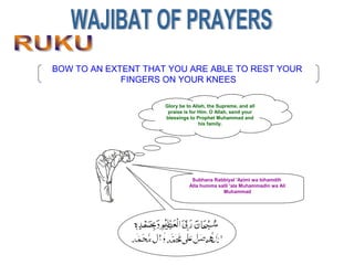 BOW TO AN EXTENT THAT YOU ARE ABLE TO REST YOUR
FINGERS ON YOUR KNEES
Glory be to Allah, the Supreme, and all
praise is for Him. O Allah, send your
blessings to Prophet Muhammad and
his family.
Subhana Rabbiyal 'Azimi wa bihamdih
Alla humma salli 'ala Muhammadin wa Ali
Muhammad
 