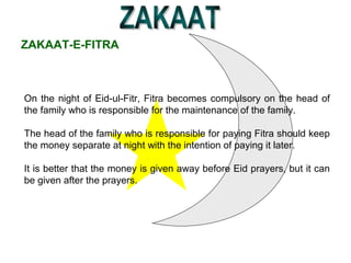 ZAKAAT-E-FITRA
On the night of Eid-ul-Fitr, Fitra becomes compulsory on the head of
the family who is responsible for the maintenance of the family.
The head of the family who is responsible for paying Fitra should keep
the money separate at night with the intention of paying it later.
It is better that the money is given away before Eid prayers, but it can
be given after the prayers.
 