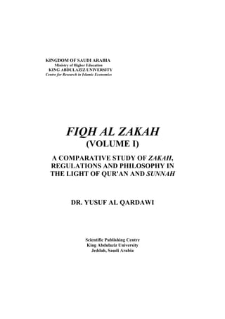 KINGDOM OF SAUDI ARABIA
     Ministry of Higher Education
 KING ABDULAZIZ UNIVERSITY
Centre for Research in Islamic Economics




            FIQH AL ZAKAH
                        (VOLUME I)
  A COMPARATIVE STUDY OF ZAKAH,
  REGULATIONS AND PHILOSOPHY IN
  THE LIGHT OF QUR'AN AND SUNNAH



               DR. YUSUF AL QARDAWI




                        Scientific Publishing Centre
                         King Abdulaziz University
                           Jeddah, Saudi Arabia
 