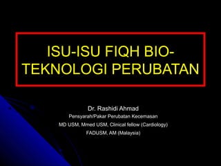 ISU-ISU FIQH BIO-
TEKNOLOGI PERUBATAN
Dr. Rashidi Ahmad
Pensyarah/Pakar Perubatan Kecemasan
MD USM, Mmed USM, Clinical fellow (Cardiology)
FADUSM, AM (Malaysia)
 