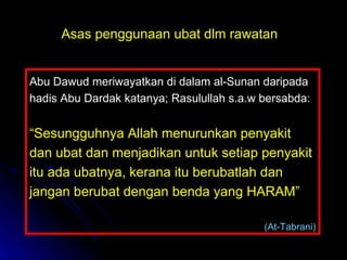 Abu Dawud meriwayatkan di dalam al-Sunan daripada hadis Abu Dardak katanya; Rasulullah s.a.w bersabda: “ Sesungguhnya Allah menurunkan penyakit dan ubat dan menjadikan untuk setiap penyakit itu ada ubatnya, kerana itu berubatlah dan jangan berubat dengan benda yang HARAM”    (At-Tabrani) Asas penggunaan ubat dlm rawatan 