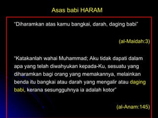 “ Diharamkan atas kamu bangkai, darah, daging babi” (al-Maidah:3) “ Katakanlah wahai Muhammad; Aku tidak dapati dalam apa yang telah diwahyukan kepada-Ku, sesuatu yang diharamkan bagi orang yang memakannya, melainkan benda itu bangkai atau darah yang mengalir atau  daging babi , kerana sesungguhnya ia adalah kotor”   (al-Anam:145) Asas babi HARAM 