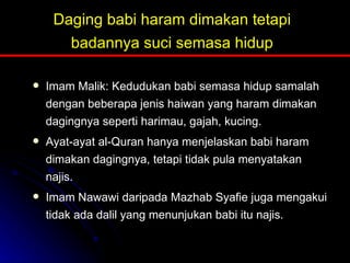 Daging babi haram dimakan tetapi badannya suci semasa hidup Imam Malik: Kedudukan babi semasa hidup samalah dengan beberapa jenis haiwan yang haram dimakan dagingnya seperti harimau, gajah, kucing. Ayat-ayat al-Quran hanya menjelaskan babi haram dimakan dagingnya, tetapi tidak pula menyatakan najis. Imam Nawawi daripada Mazhab Syafie juga mengakui tidak ada dalil yang menunjukan babi itu najis. 